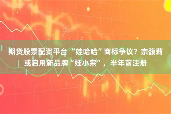 期货股票配资平台 “娃哈哈”商标争议？宗馥莉或启用新品牌“娃小宗”，半年前注册