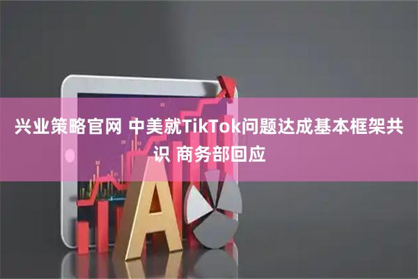 兴业策略官网 中美就TikTok问题达成基本框架共识 商务部回应