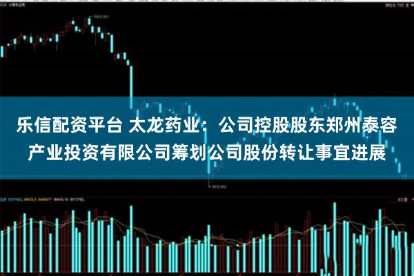 乐信配资平台 太龙药业：公司控股股东郑州泰容产业投资有限公司筹划公司股份转让事宜进展