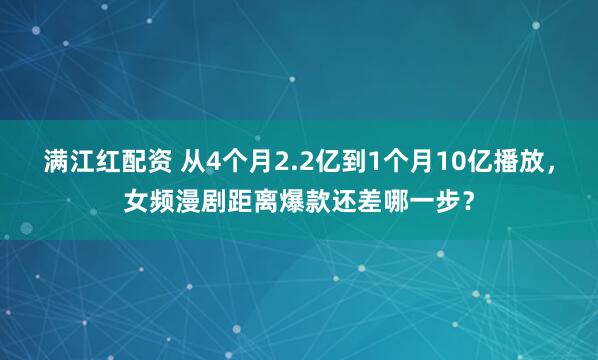 满江红配资 从4个月2.2亿到1个月10亿播放，女频漫剧距离爆款还差哪一步？